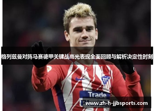 格列兹曼对阵马赛德甲关键战高光表现全面回顾与解析决定性时刻